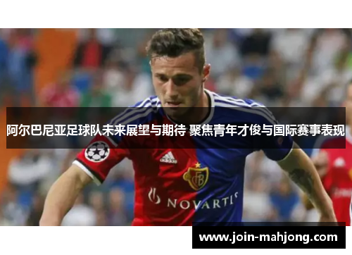 阿尔巴尼亚足球队未来展望与期待 聚焦青年才俊与国际赛事表现